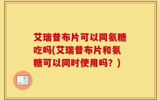 艾瑞昔布片可以同氨糖吃吗(艾瑞昔布片和氨糖可以同时使用吗？)