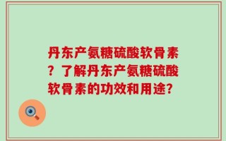 丹东产氨糖硫酸软骨素？了解丹东产氨糖硫酸软骨素的功效和用途？