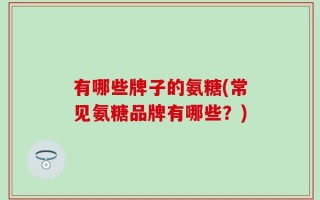 有哪些牌子的氨糖(常见氨糖品牌有哪些？)