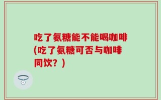 吃了氨糖能不能喝咖啡(吃了氨糖可否与咖啡同饮？)
