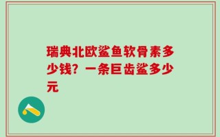 瑞典北欧鲨鱼软骨素多少钱？一条巨齿鲨多少元