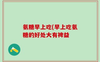 氨糖早上吃(早上吃氨糖的好处大有裨益