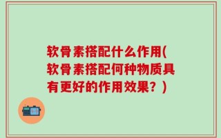 软骨素搭配什么作用(软骨素搭配何种物质具有更好的作用效果？)