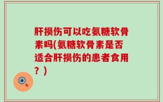 肝损伤可以吃氨糖软骨素吗(氨糖软骨素是否适合肝损伤的患者食用？)