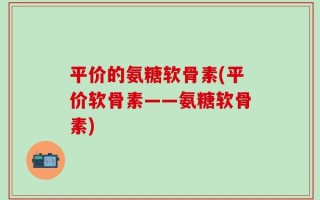 平价的氨糖软骨素(平价软骨素——氨糖软骨素)