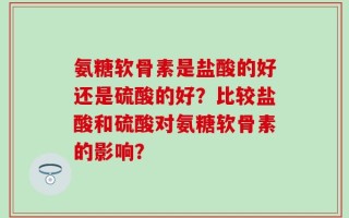 氨糖软骨素是盐酸的好还是硫酸的好？比较盐酸和硫酸对氨糖软骨素的影响？