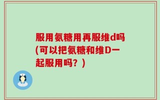 服用氨糖用再服维d吗(可以把氨糖和维D一起服用吗？)
