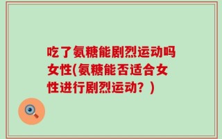吃了氨糖能剧烈运动吗女性(氨糖能否适合女性进行剧烈运动？)