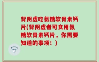 肾阴虚吃氨糖软骨素钙片(肾阴虚者可食用氨糖软骨素钙片，你需要知道的事项！)