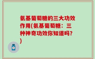 氨基葡萄糖的三大功效作用(氨基葡萄糖：三种神奇功效你知道吗？)