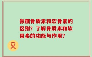 氨糖骨质素和软骨素的区别？了解骨质素和软骨素的功能与作用？