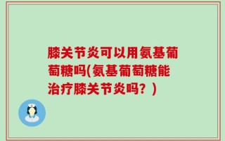 膝关节炎可以用氨基葡萄糖吗(氨基葡萄糖能治疗膝关节炎吗？)