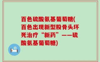 百色硫酸氨基葡萄糖(百色出现新型股骨头坏死治疗“新药”——硫酸氨基葡萄糖)