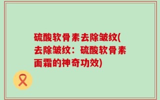 硫酸软骨素去除皱纹(去除皱纹：硫酸软骨素面霜的神奇功效)