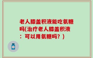 老人膝盖积液能吃氨糖吗(治疗老人膝盖积液：可以用氨糖吗？)