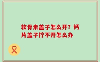 软骨素盖子怎么开？钙片盖子拧不开怎么办