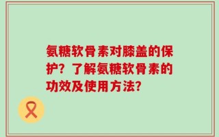 氨糖软骨素对膝盖的保护？了解氨糖软骨素的功效及使用方法？