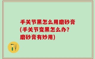 手关节黑怎么用磨砂膏(手关节变黑怎么办？磨砂膏有妙用)