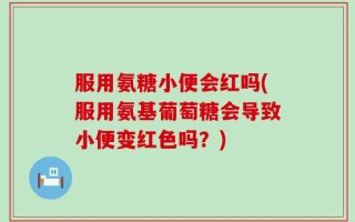 服用氨糖小便会红吗(服用氨基葡萄糖会导致小便变红色吗？)