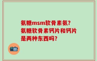 氨糖msm软骨素氨？氨糖软骨素钙片和钙片是两种东西吗？