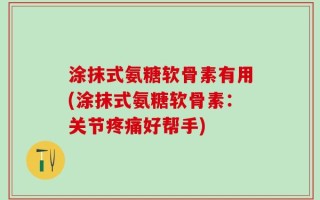 涂抹式氨糖软骨素有用(涂抹式氨糖软骨素：关节疼痛好帮手)