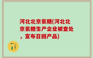 河北北京氨糖(河北北京氨糖生产企业被查处，宣布召回产品)