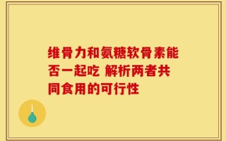 维骨力和氨糖软骨素能否一起吃 解析两者共同食用的可行性