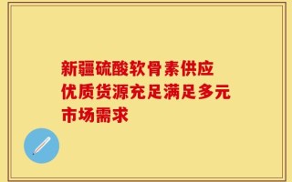 新疆硫酸软骨素供应 优质货源充足满足多元市场需求
