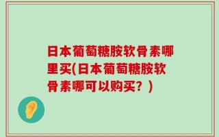 日本葡萄糖胺软骨素哪里买(日本葡萄糖胺软骨素哪可以购买？)