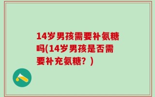 14岁男孩需要补氨糖吗(14岁男孩是否需要补充氨糖？)