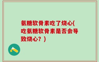 氨糖软骨素吃了烧心(吃氨糖软骨素是否会导致烧心？)