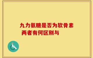 九力氨糖是否为软骨素 两者有何区别与