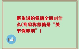 医生说的氨糖全民叫什么(专家称氨糖是“关节保养剂”)
