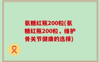 氨糖红瓶200粒(氨糖红瓶200粒，维护骨关节健康的选择)
