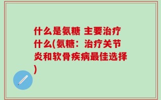 什么是氨糖 主要治疗什么(氨糖：治疗关节炎和软骨疾病最佳选择)