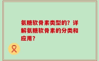 氨糖软骨素类型的？详解氨糖软骨素的分类和应用？