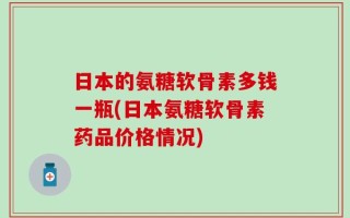 日本的氨糖软骨素多钱一瓶(日本氨糖软骨素药品价格情况)