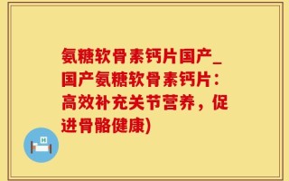 氨糖软骨素钙片国产_国产氨糖软骨素钙片：高效补充关节营养，促进骨骼健康)