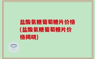 盐酸氨糖葡萄糖片价格(盐酸氨糖葡萄糖片价格揭晓)