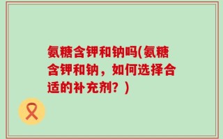 氨糖含钾和钠吗(氨糖含钾和钠，如何选择合适的补充剂？)