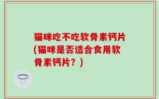 猫咪吃不吃软骨素钙片(猫咪是否适合食用软骨素钙片？)