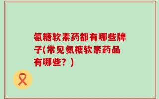 氨糖软素药都有哪些牌子(常见氨糖软素药品有哪些？)