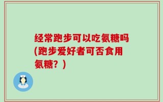 经常跑步可以吃氨糖吗(跑步爱好者可否食用氨糖？)