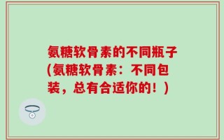 氨糖软骨素的不同瓶子(氨糖软骨素：不同包装，总有合适你的！)