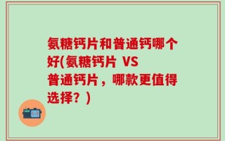 氨糖钙片和普通钙哪个好(氨糖钙片 VS 普通钙片，哪款更值得选择？)