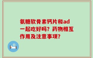氨糖软骨素钙片和ad一起吃好吗？药物相互作用及注意事项？
