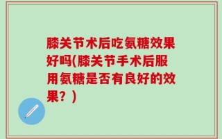 膝关节术后吃氨糖效果好吗(膝关节手术后服用氨糖是否有良好的效果？)