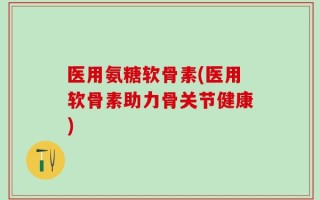 医用氨糖软骨素(医用软骨素助力骨关节健康)
