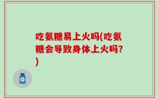 吃氨糖易上火吗(吃氨糖会导致身体上火吗？)