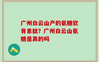 广州白云山产的氨糖软骨素肽？广州白云山氨糖是真的吗